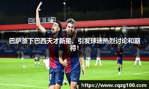 巴萨签下巴西天才新星，引发球迷热烈讨论和期待！